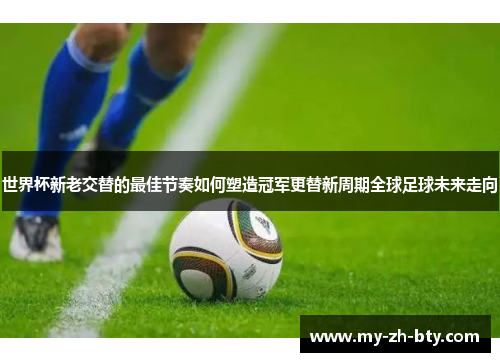 世界杯新老交替的最佳节奏如何塑造冠军更替新周期全球足球未来走向