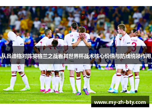 从吕迪格对阵英格兰之战看其世界杯战术核心价值与防线统领作用