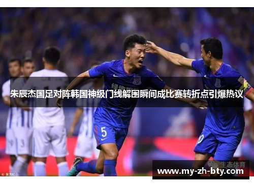 朱辰杰国足对阵韩国神级门线解围瞬间成比赛转折点引爆热议 朱辰杰国足对阵韩国神级门线解围瞬间成比赛转折点引爆热议